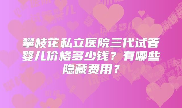 攀枝花私立医院三代试管婴儿价格多少钱?有哪些隐藏费用?