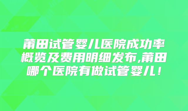 莆田试管婴儿医院成功率概览及费用明细发布,莆田哪个医院有做试管婴儿!