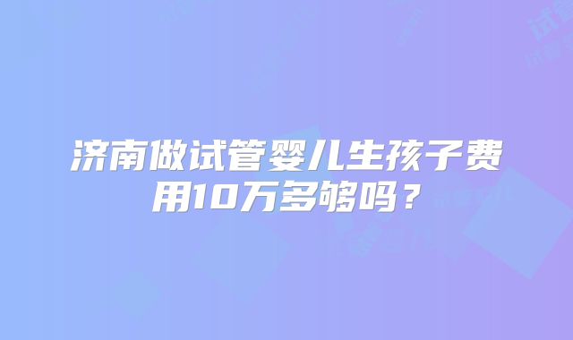 济南做试管婴儿生孩子费用10万多够吗?