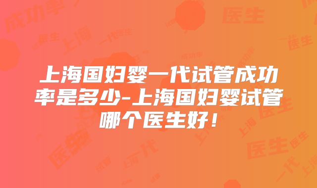 上海国妇婴一代试管成功率是多少-上海国妇婴试管哪个医生好！