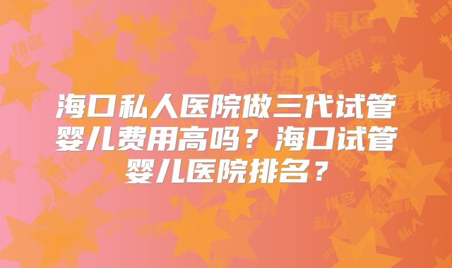 海口私人医院做三代试管婴儿费用高吗?海口试管婴儿医院排名?