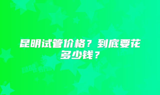 昆明试管价格?到底要花多少钱?