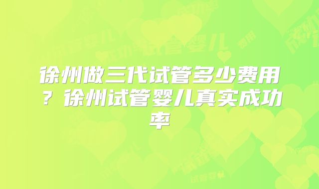 徐州做三代试管多少费用?徐州试管婴儿真实成功率