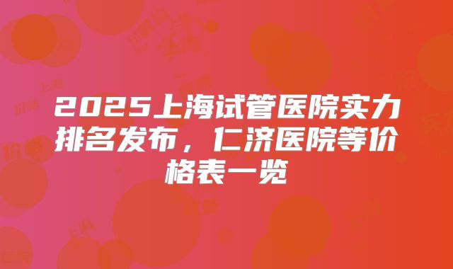 2025上海试管医院实力排名发布，仁济医院等价格表一览