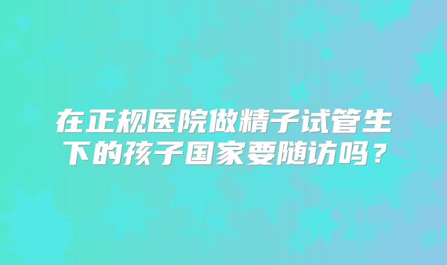 在正规医院做精子试管生下的孩子国家要随访吗？