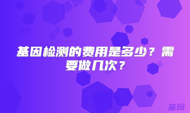 基因检测的费用是多少？需要做几次？