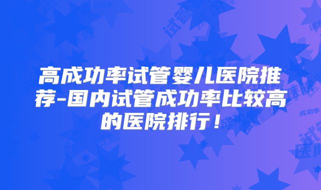 高成功率试管婴儿医院推荐-国内试管成功率比较高的医院排行！