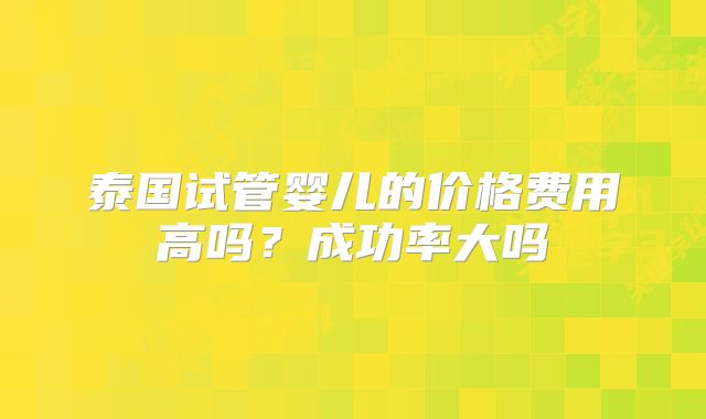 泰国试管婴儿的价格费用高吗？成功率大吗