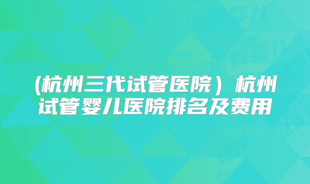 (杭州三代试管医院）杭州试管婴儿医院排名及费用