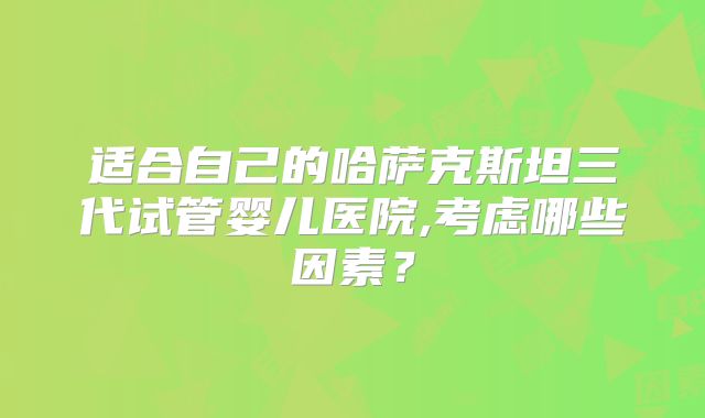 适合自己的哈萨克斯坦三代试管婴儿医院,考虑哪些因素?