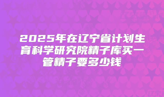 2025年在辽宁省计划生育科学研究院精子库买一管精子要多少钱