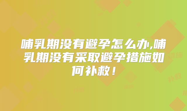 哺乳期没有避孕怎么办,哺乳期没有采取避孕措施如何补救!