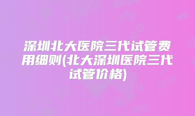 深圳北大医院三代试管费用细则(北大深圳医院三代试管价格)