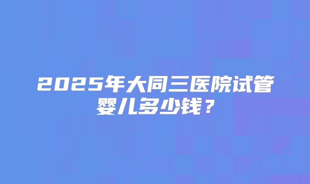 2025年大同三医院试管婴儿多少钱?