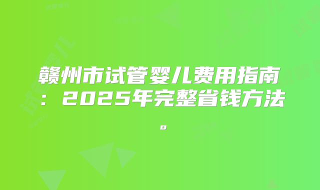 赣州市试管婴儿费用指南：2025年完整省钱方法。