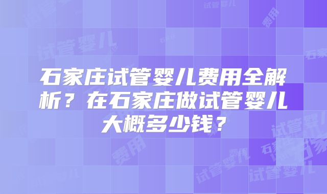 石家庄试管婴儿费用全解析？在石家庄做试管婴儿大概多少钱？