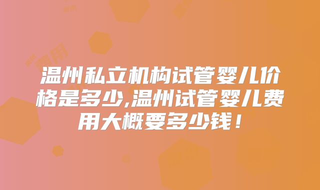 温州私立机构试管婴儿价格是多少,温州试管婴儿费用大概要多少钱！