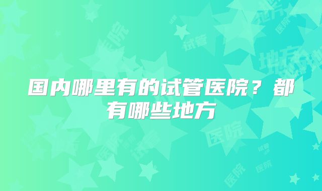 国内哪里有的试管医院?都有哪些地方