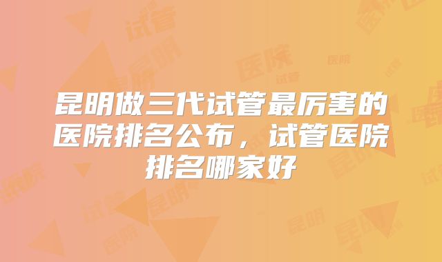 昆明做三代试管最厉害的医院排名公布，试管医院排名哪家好