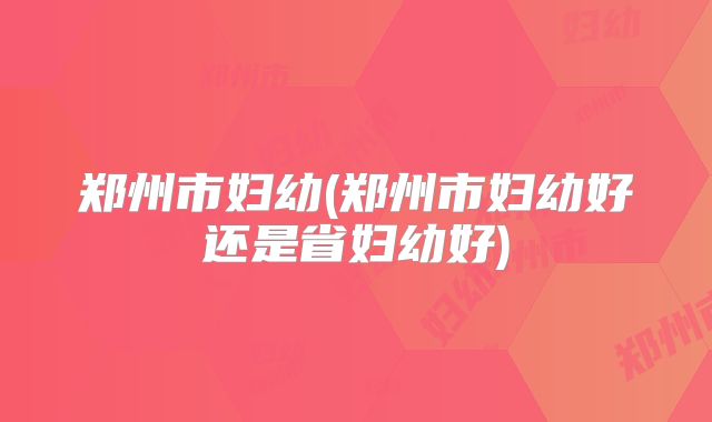 郑州市妇幼(郑州市妇幼好还是省妇幼好)