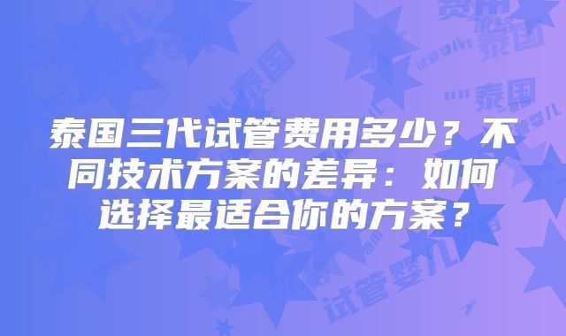 泰国三代试管费用多少？不同技术方案的差异：如何选择最适合你的方案？