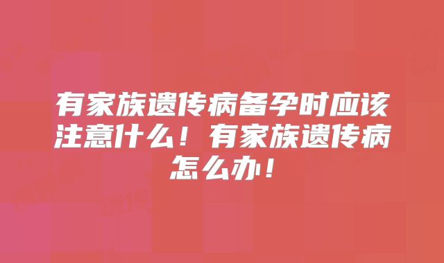 有家族遗传病备孕时应该注意什么!有家族遗传病怎么办!