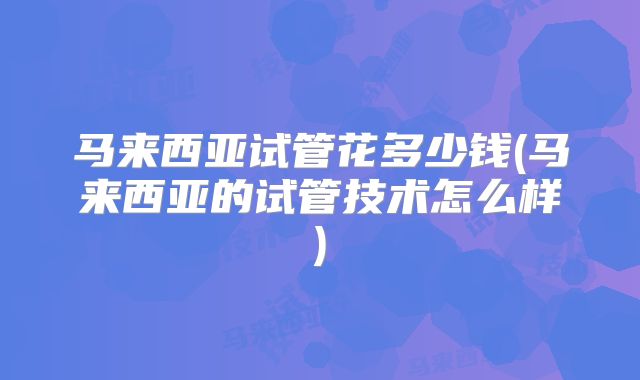马来西亚试管花多少钱(马来西亚的试管技术怎么样)