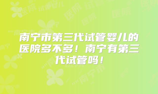 南宁市第三代试管婴儿的医院多不多！南宁有第三代试管吗！