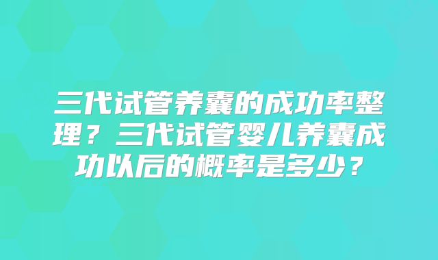 三代试管养囊的成功率整理?三代试管婴儿养囊成功以后的概率是多少?