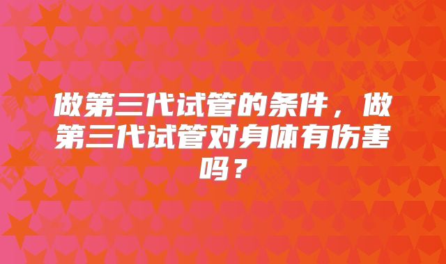 做第三代试管的条件,做第三代试管对身体有伤害吗?