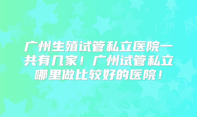广州生殖试管私立医院一共有几家！广州试管私立哪里做比较好的医院！