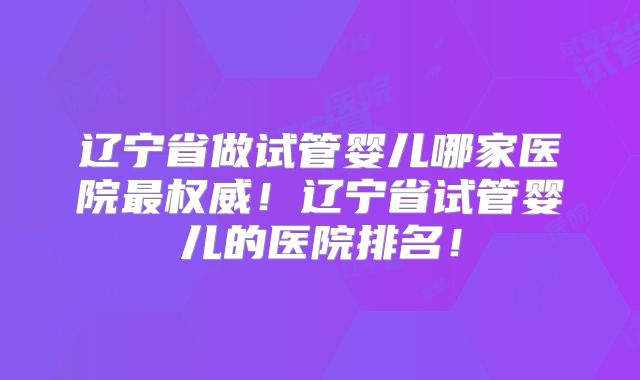 辽宁省做试管婴儿哪家医院最权威!辽宁省试管婴儿的医院排名!