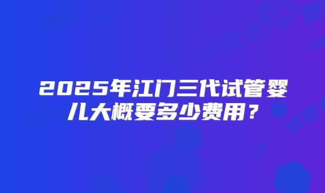2025年江门三代试管婴儿大概要多少费用？