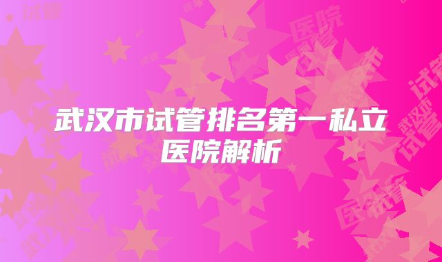 武汉市试管排名第一私立医院解析