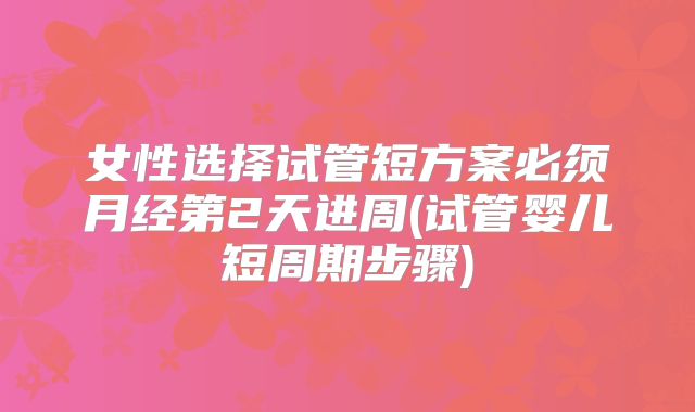 女性选择试管短方案必须月经第2天进周(试管婴儿短周期步骤)