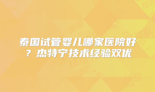 泰国试管婴儿哪家医院好?杰特宁技术经验双优