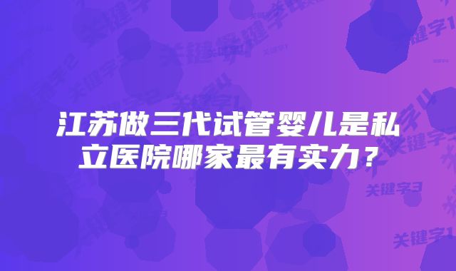 江苏做三代试管婴儿是私立医院哪家最有实力？