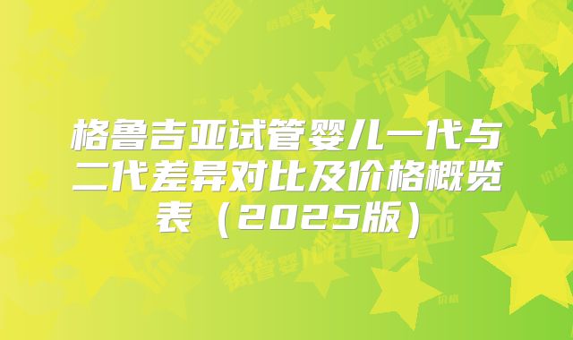 格鲁吉亚试管婴儿一代与二代差异对比及价格概览表(2025版)