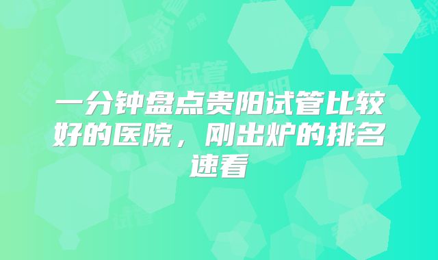一分钟盘点贵阳试管比较好的医院，刚出炉的排名速看