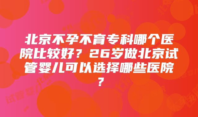 北京不孕不育专科哪个医院比较好？26岁做北京试管婴儿可以选择哪些医院？