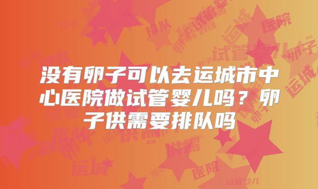 没有卵子可以去运城市中心医院做试管婴儿吗?卵子供需要排队吗
