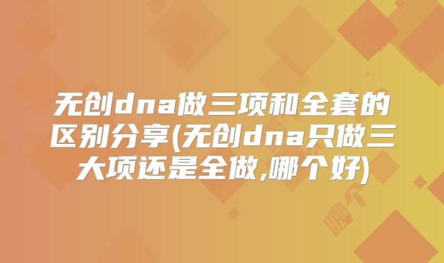 无创dna做三项和全套的区别分享(无创dna只做三大项还是全做,哪个好)