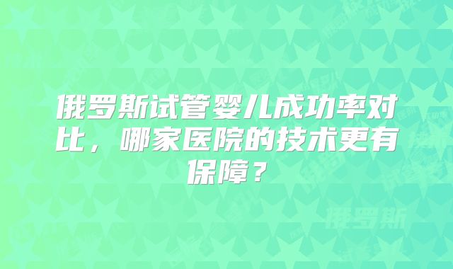 俄罗斯试管婴儿成功率对比,哪家医院的技术更有保障?
