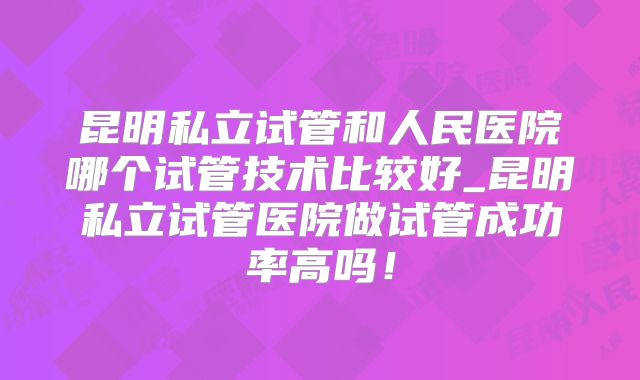 昆明私立试管和人民医院哪个试管技术比较好_昆明私立试管医院做试管成功率高吗!