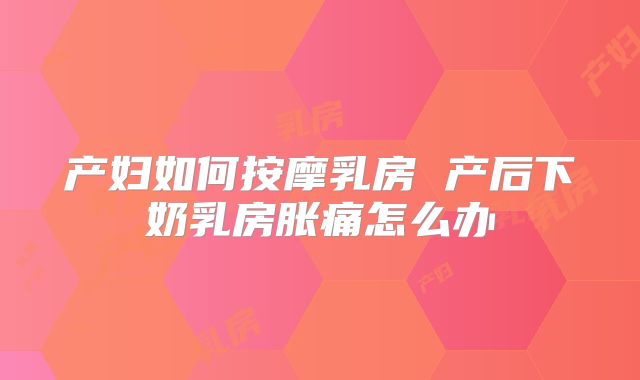 产妇如何按摩乳房 产后下奶乳房胀痛怎么办