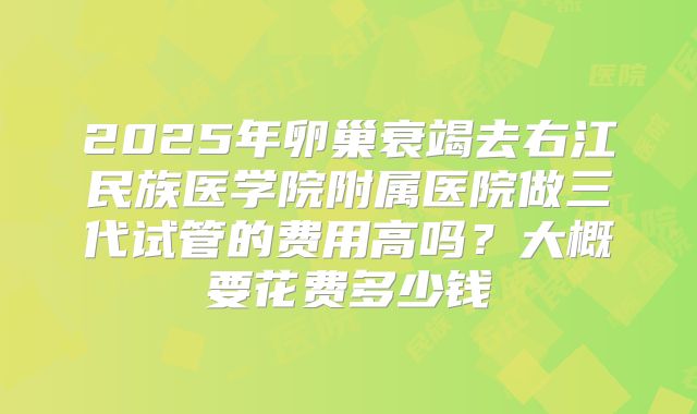 2025年卵巢衰竭去右江民族医学院附属医院做三代试管的费用高吗?大概要花费多少钱