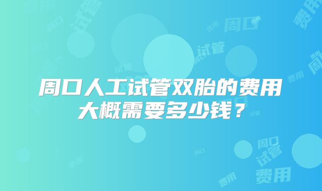 周口人工试管双胎的费用大概需要多少钱?