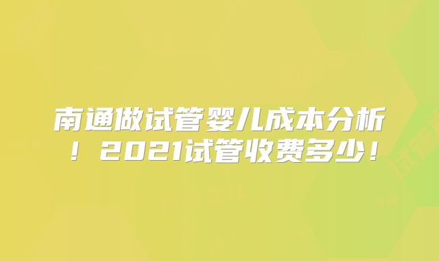 南通做试管婴儿成本分析！2021试管收费多少！