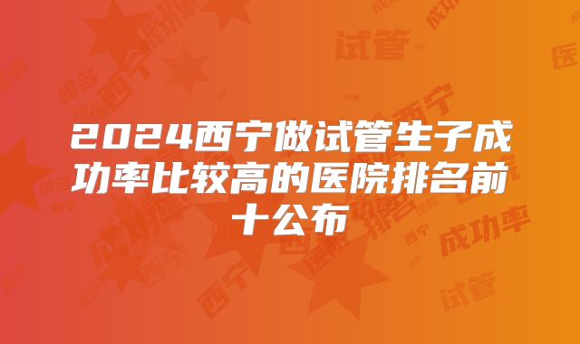 2024西宁做试管生子成功率比较高的医院排名前十公布