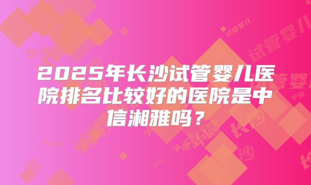 2025年长沙试管婴儿医院排名比较好的医院是中信湘雅吗？